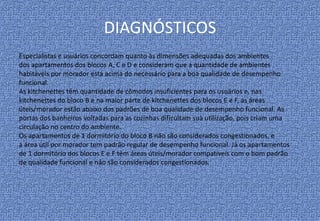DIAGNÓSTICOS
Especialistas e usuários concordam quanto às dimensões adequadas dos ambientes
dos apartamentos dos blocos A, C e D e consideram que a quantidade de ambientes
habitáveis por morador está acima do necessário para a boa qualidade de desempenho
funcional.
As kitchenettes têm quantidade de cômodos insuficientes para os usuários e, nas
kitchenettes do bloco B e na maior parte de kitchenettes dos blocos E e F, as áreas
úteis/morador estão abaixo dos padrões de boa qualidade de desempenho funcional. As
portas dos banheiros voltadas para as cozinhas dificultam sua utilização, pois criam uma
circulação no centro do ambiente.
Os apartamentos de 1 dormitório do bloco B não são considerados congestionados, e
a área útil por morador tem padrão regular de desempenho funcional. Já os apartamentos
de 1 dormitório dos blocos E e F têm áreas úteis/morador compatíveis com o bom padrão
de qualidade funcional e não são considerados congestionados.
 
