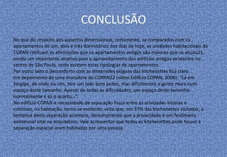 CONCLUSÃO
No que diz respeito aos aspectos dimensionais, certamente, se comparados com os
apartamentos de um, dois e três dormitórios dos dias de hoje, as unidades habitacionais do
COPAN ratificam as afirmações que os apartamentos antigos são maiores que os atuais21,
sendo um importante atrativo para o aproveitamento dos edifícios antigos existentes no
centro de São Paulo, onde existem estas tipologias de apartamentos.
Por outro lado o desconforto com as dimensões exíguas das kitchenettes fica claro
em depoimento de uma moradora do COPAN22 (vídeo Edifício COPAN, 2006): “Lá em
Sergipe, de onde eu vim, tem um lado bem pobre, mas dificilmente a gente mora num
espaço deste tamanho. Apesar de todas as dificuldades, um espaço deste tamanho
normalmente é só o quarto...”.
No edifício COPAN a necessidade de separação física entre as atividades íntimas e
coletivas, na habitação, torna-se evidente, visto que, em 57% das kitchenettes visitadas, a
tentativa desta separação acontece, demonstrando que a privacidade é um fenômeno
existencial vital na arquitetura. Vale acrescentar que todas as kitchenettes,onde houve a
separação espacial eram habitadas por uma pessoa.
 