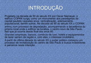 INTRODUÇÃO
Projetado na década de 50 do século XX por Oscar Niemeyer, o
edifício COPAN surgiu como um monumento aos paradigmas da
capital paulista naqueles anos: verticalização, adensamento
populacional, dentre outros. Na década de 80 do século XX o COPAN
entrou num processo de degradação, acompanhando a decadência do
próprio local onde o edifício se localiza, o centro novo de São Paulo,
fato que já ocorria desde final dos anos 60.
Grandes empresas, bancos, comércio de luxo, hotéis e equipamentos
de lazer saíram da região e, com eles, o interesse imobiliário.
A partir da última década do século XX o poder público começou um
processo de revitalização do centro de São Paulo e busca investidores
e parceiros nesta intenção.
 