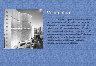 Volumetria
          O Edifício Copan é a maior estrutura
de concreto armado do país, com cerca de
400 quilos por metro cúbico construído. O
prédio tem 115 metros de altura, 120 mil
metros quadrados de área construída, 1.160
apartamentos que variam de 26 a 350 metros
quadrados e cerca de 5 mil moradores
distribuídos em seis blocos. No térreo
distribuem-se cerca de 70 lojas.
 