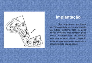 Implantação
         Sua arquitetura em forma
de “S” constituiu-se em um símbolo
da cidade moderna. Não só pelas
linhas arrojadas, mas também pelas
outras características do edifício:
concreto armado, altura, ocupação
mista de apartamentos e comércio e
alta densidade populacional.
 