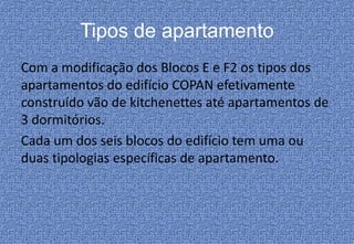 Tipos de apartamento
Com a modificação dos Blocos E e F2 os tipos dos
apartamentos do edifício COPAN efetivamente
construído vão de kitchenettes até apartamentos de
3 dormitórios.
Cada um dos seis blocos do edifício tem uma ou
duas tipologias específicas de apartamento.
 
