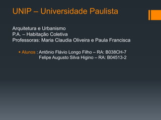 UNIP – Universidade Paulista

Arquitetura e Urbanismo
P.A. – Habitação Coletiva
Professoras: Maria Claudia Oliveira e Paula Francisca

   Alunos : Antônio Flávio Longo Filho – RA: B038CH-7
             Felipe Augusto Silva Higino – RA: B04513-2
 
