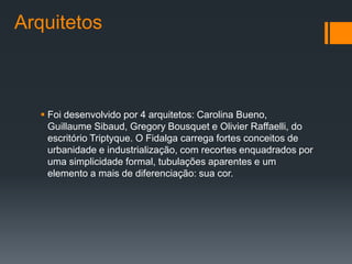 Arquitetos



   Foi desenvolvido por 4 arquitetos: Carolina Bueno,
    Guillaume Sibaud, Gregory Bousquet e Olivier Raffaelli, do
    escritório Triptyque. O Fidalga carrega fortes conceitos de
    urbanidade e industrialização, com recortes enquadrados por
    uma simplicidade formal, tubulações aparentes e um
    elemento a mais de diferenciação: sua cor.
 