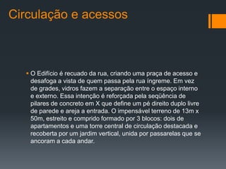 Circulação e acessos



   O Edifício é recuado da rua, criando uma praça de acesso e
    desafoga a vista de quem passa pela rua íngreme. Em vez
    de grades, vidros fazem a separação entre o espaço interno
    e externo. Essa intenção é reforçada pela seqüência de
    pilares de concreto em X que define um pé direito duplo livre
    de parede e areja a entrada. O impensável terreno de 13m x
    50m, estreito e comprido formado por 3 blocos: dois de
    apartamentos e uma torre central de circulação destacada e
    recoberta por um jardim vertical, unida por passarelas que se
    ancoram a cada andar.
 