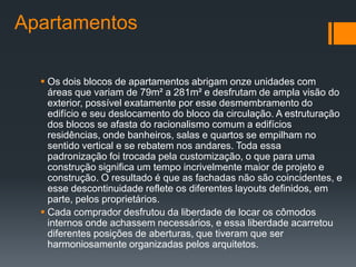 Apartamentos

   Os dois blocos de apartamentos abrigam onze unidades com
    áreas que variam de 79m² a 281m² e desfrutam de ampla visão do
    exterior, possível exatamente por esse desmembramento do
    edifício e seu deslocamento do bloco da circulação. A estruturação
    dos blocos se afasta do racionalismo comum a edifícios
    residências, onde banheiros, salas e quartos se empilham no
    sentido vertical e se rebatem nos andares. Toda essa
    padronização foi trocada pela customização, o que para uma
    construção significa um tempo incrivelmente maior de projeto e
    construção. O resultado é que as fachadas não são coincidentes, e
    esse descontinuidade reflete os diferentes layouts definidos, em
    parte, pelos proprietários.
   Cada comprador desfrutou da liberdade de locar os cômodos
    internos onde achassem necessários, e essa liberdade acarretou
    diferentes posições de aberturas, que tiveram que ser
    harmoniosamente organizadas pelos arquitetos.
 