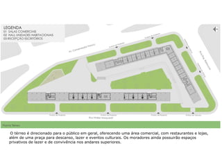  O térreo é direcionado para o público em geral, oferecendo uma área comercial, com restaurantes e lojas,
além de uma praça para descanso, lazer e eventos culturais. Os moradores ainda possuirão espaços
privativos de lazer e de convivência nos andares superiores.
 