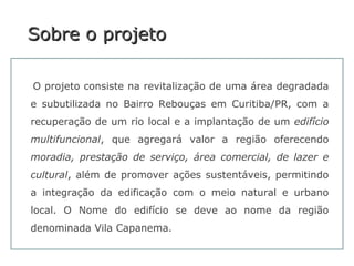 Sobre o projetoSobre o projeto
O projeto consiste na revitalização de uma área degradada
e subutilizada no Bairro Rebouças em Curitiba/PR, com a
recuperação de um rio local e a implantação de um edifício
multifuncional, que agregará valor a região oferecendo
moradia, prestação de serviço, área comercial, de lazer e
cultural, além de promover ações sustentáveis, permitindo
a integração da edificação com o meio natural e urbano
local. O Nome do edifício se deve ao nome da região
denominada Vila Capanema.
 