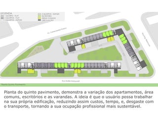 Planta do quinto pavimento, demonstra a variação dos apartamentos, área
comuns, escritórios e as varandas. A ideia é que o usuário possa trabalhar
na sua própria edificação, reduzindo assim custos, tempo, e, desgaste com
o transporte, tornando a sua ocupação profissional mais sustentável.
 