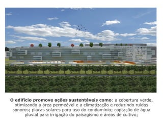 O edifício promove ações sustentáveis como: a cobertura verde,
otimizando a área permeável e a climatização e reduzindo ruídos
sonoros; placas solares para uso do condomínio; captação de água
pluvial para irrigação do paisagismo e áreas de cultivo;
 