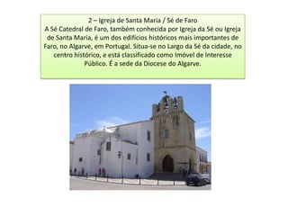 2 – Igreja de Santa Maria / Sé de Faro
A Sé Catedral de Faro, também conhecida por Igreja da Sé ou Igreja
 de Santa Maria, é um dos edifícios históricos mais importantes de
Faro, no Algarve, em Portugal. Situa-se no Largo da Sé da cidade, no
   centro histórico, e está classificado como Imóvel de Interesse
              Público. É a sede da Diocese do Algarve.
 