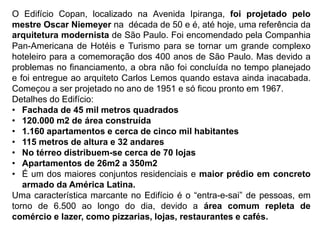 O Edifício Copan, localizado na Avenida Ipiranga, foi projetado pelo
mestre Oscar Niemeyer na década de 50 e é, até hoje, uma referência da
arquitetura modernista de São Paulo. Foi encomendado pela Companhia
Pan-Americana de Hotéis e Turismo para se tornar um grande complexo
hoteleiro para a comemoração dos 400 anos de São Paulo. Mas devido a
problemas no financiamento, a obra não foi concluída no tempo planejado
e foi entregue ao arquiteto Carlos Lemos quando estava ainda inacabada.
Começou a ser projetado no ano de 1951 e só ficou pronto em 1967.
Detalhes do Edifício:
• Fachada de 45 mil metros quadrados
• 120.000 m2 de área construída
• 1.160 apartamentos e cerca de cinco mil habitantes
• 115 metros de altura e 32 andares
• No térreo distribuem-se cerca de 70 lojas
• Apartamentos de 26m2 a 350m2
• É um dos maiores conjuntos residenciais e maior prédio em concreto
armado da América Latina.
Uma característica marcante no Edifício é o “entra-e-sai” de pessoas, em
torno de 6.500 ao longo do dia, devido a área comum repleta de
comércio e lazer, como pizzarias, lojas, restaurantes e cafés.
 