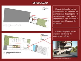 CIRCULAÇÃO

                                    Escada de ligação entre o
                                 pavimento da rua Medeiros ao
                                 primeiro nível de garagens. Há
                 LAVANDERIA
                                 suspeitas que o nível da rua
                                 Medeiros não seja acessível a
                                 pessoas com dificuldade de
                                 locomoção.



                                   Escada de ligação entre o
                                 segundo pavimento de
                                 garagens e o térreo.


ESTACIONAMENTO




                                Fonte:http://www.arqbacana.com.br
 