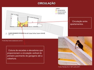 CIRCULAÇÃO




                                                                         Circulação entre
                                                                       apartamentos.




Fonte:http://www.arqbacana.com.br




         Coluna de escadas e elevadores que
        proporcionam a circulação vertical do
        primeiro pavimento de garagens até a
        cobertura.


                                                    Fonte: Revista AU no 207 Junho 2011
 