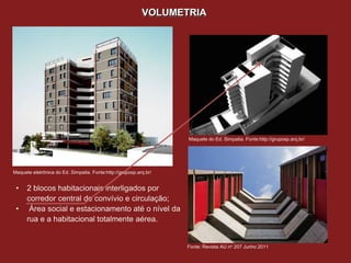 VOLUMETRIA




                                                                   Maquete do Ed. Simpatia. Fonte:http://gruposp.arq.br/




Maquete eletrônica do Ed. Simpatia. Fonte:http://gruposp.arq.br/


 •    2 blocos habitacionais interligados por
      corredor central de convívio e circulação;
 •     Área social e estacionamento até o nível da
      rua e a habitacional totalmente aérea.


                                                                   Fonte: Revista AU no 207 Junho 2011
 