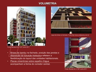 VOLUMETRIA




                                               Jogo dos brises na fachada: Fonte:http://www.arqbacana.com.br




Fonte: Revista AU no 207 Junho 2011



•   Brises de bambu na fachada, posição das janelas e
    disposição da tubulção hidráulica refletem a
    flexibilização do layout das unidades habitacionais.
•   Placas cimentícias sobre espelho d’água
    acompanham a forma do corredor central.

                                                                    Fonte: Revista AU no 207 Junho 2011
 