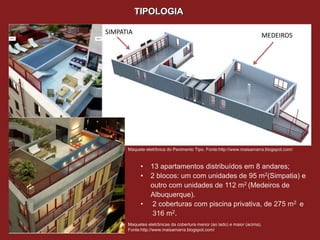 TIPOLOGIA

SIMPATIA                                                               MEDEIROS




      Maquete eletrônica do Pavimento Tipo. Fonte:http://www.maisamarra.blogspot.com/



            •    13 apartamentos distribuídos em 8 andares;
            •    2 blocos: um com unidades de 95 m2(Simpatia) e
                 outro com unidades de 112 m2 (Medeiros de
                 Albuquerque).
            •    2 coberturas com piscina privativa, de 275 m2 e
                 316 m2.
      Maquetes eletrônicas da cobertura menor (ao lado) e maior (acima).
      Fonte:http://www.maisamarra.blogspot.com/
 