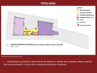 TIPOLOGIA




                                                                                   ACESSO

                                                                                   ABERTURAS

                                                                                   PILARES (MODULAÇÃO)




Fonte:http://www.arqbacana.com.br



   • A Modulação do Edifício, feita através de pilares no interior das unidades reflete a planta
   livre dos pavimentos, já que não há paredes estruturais divisórias.
 