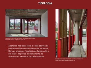 TIPOLOGIA




Vista para a varanda do interior do apartamento maior.
Fonte:http://www.arqbacana.com.br




 •    Aberturas nas faces leste e oeste através de
      panos de vidro que dão acesso às varandas;
 •    Demais aberturas (janelas) das faces norte e
      sul estão dispostas aleatoriamente de
      acordo com a escolha de cada morador.
                                                                     Vista dos brises do interior do apartamento menor.
                                                                     Fonte:http://www.arqbacana.com.br
 