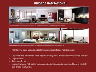 UNIDADE HABITACIONAL




Maquete eletrônica de proposta para layout do apartamento menor.Fonte:http://gruposp.arq.br/




Maquete eletrônica de proposta para layout do apartamento maior.Fonte:http://gruposp.arq.br/


•    Planta livre para usuário adaptar suas necessidades habitacionais:

-    Divisões dos ambientes feita através de dry-wall, mobiliário ou divisórias móveis,
-    Laje no osso,
-    Teto sem forro,
-    Infraestrutura e hidráulica externa estão junto aos pilares,o que libera a posição
     das áreas molháveis.
 