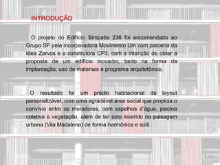 INTRODUÇÃO


  O projeto do Edifício Simpatia 236 foi encomendado ao
Grupo SP pela incorporadora Movimento Um com parceria da
Idea Zarvos e a construtora CP3, com a intenção de obter a
proposta de um edifício inovador, tanto na forma da
implantação, uso de materiais e programa arquitetônico.



 O resultado foi um prédio habitacional de layout
personalizável, com uma agradável área social que propicia o
convívio entre os moradores, com espelhos d’água, piscina
coletiva e vegetação, além de ter sido inserido na paisagem
urbana (Vila Madalena) de forma harmônica e sútil.
 