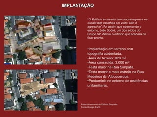 IMPLANTAÇÃO


                                                      “O Edifício se inseriu bem na paisagem e na
                                                      escala das casinhas em volta. Não é
                                                      agressivo”; Foi assim que observando o
                                                      entorno, João Sodré, um dos sócios do
                                                      Grupo SP, definiu o edifício que acabara de
                                                      ficar pronto.


                                                      •Implantação em terreno com
                                                      topografia acidentada.
                                                      •Área do terreno: 820 m2
                                                      •Área construída: 3.000 m2
                                                      •Testa maior na Rua Simpatia.
                                                      •Testa menor e mais estreita na Rua
                                                      Medeiros de Albuquerque.
                                                      •Predomínio no entorno de residências
                                                      unifamiliares.

Desenho de situação da Villa Mairea, em
destaque. Escala indisponível.
Fonte: WESTON, R. livro Alvar Aalto.

                                                Fotos do entorno do Edifício Simpatia
                                                Fonte:Google Earth
 