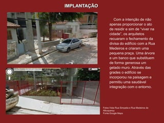 IMPLANTAÇÃO

                      Com a intenção de não
                   apenas proporcionar o ato
                   de residir e sim de “viver na
                   cidade”, os arquitetos
                   recuaram o fechamento da
                   divisa do edifício com a Rua
                   Medeiros e criaram uma
                   pequena praça. Uma árvore
                   e um banco que substituem
                   de forma generosa um
                   gelado muro. Através das
                   grades o edifício se
                   incorporou na paisagem e
                   permitiu uma saudável
                   integração com o entorno.




              Fotos Vista Rua Simpatia e Rua Medeiros de
              Albuquerqu
              Fonte:Google Maps
 