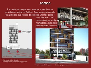 ACESSO

     É por meio de rampas que pessoas e veículos são
   convidados a entrar no Edifício. Esse acesso se da pela
   Rua Simpatia, que recebe de presente um lindo painel
                                      com 2,80 m x 10 m
                                      composto de nove placas
                                      montadas no local pelo
                                      artista Andrés Sandoval.




                                                                                       Fotos Vista Rua Simpatia e Rua Medeiros de
Vista frontal do Ed. Simpatia
                                                                                       Albuquerqu
Fonte:http://www.maisamarra.blogspot.com/
                                                                                       Fonte:Google Maps
                                            Vista frontal do Ed. Simpatia   Fonte:http://gruposp.arq.br/
 