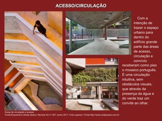 ACESSO/CIRCULAÇÃO

                                                                                                                              Com a
                                                                                                                           intenção de
                                                                                                                           trazer o espaço
                                                                                                                           urbano para
                                                                                                                           dentro do
                                                                                                                           edifício grande
                                                                                                                           parte das áreas
                                                                                                                           de acesso,
                                                                                                                           circulação e
                                                                                                                           convívio
                                                                                                                  receberam como piso
                                                                                                                  o mosaico português.
                                                                                                                  É uma circulação
                                                                                                                  intuitiva, sem
                                                                                                                  obstáculos visuais,
                                                                                                                  que através da
                                                                                                                  presença da água e
                                                                                                                  do verde traz um
                                                                                                                  convite ao olhar.

Áreas de circulação e acesso
Fonte:Esquerda e direita abaixo; Revista AU no 207 Junho 2011. Foto superior: Fonte:http://www.arqbacana.com.br
 