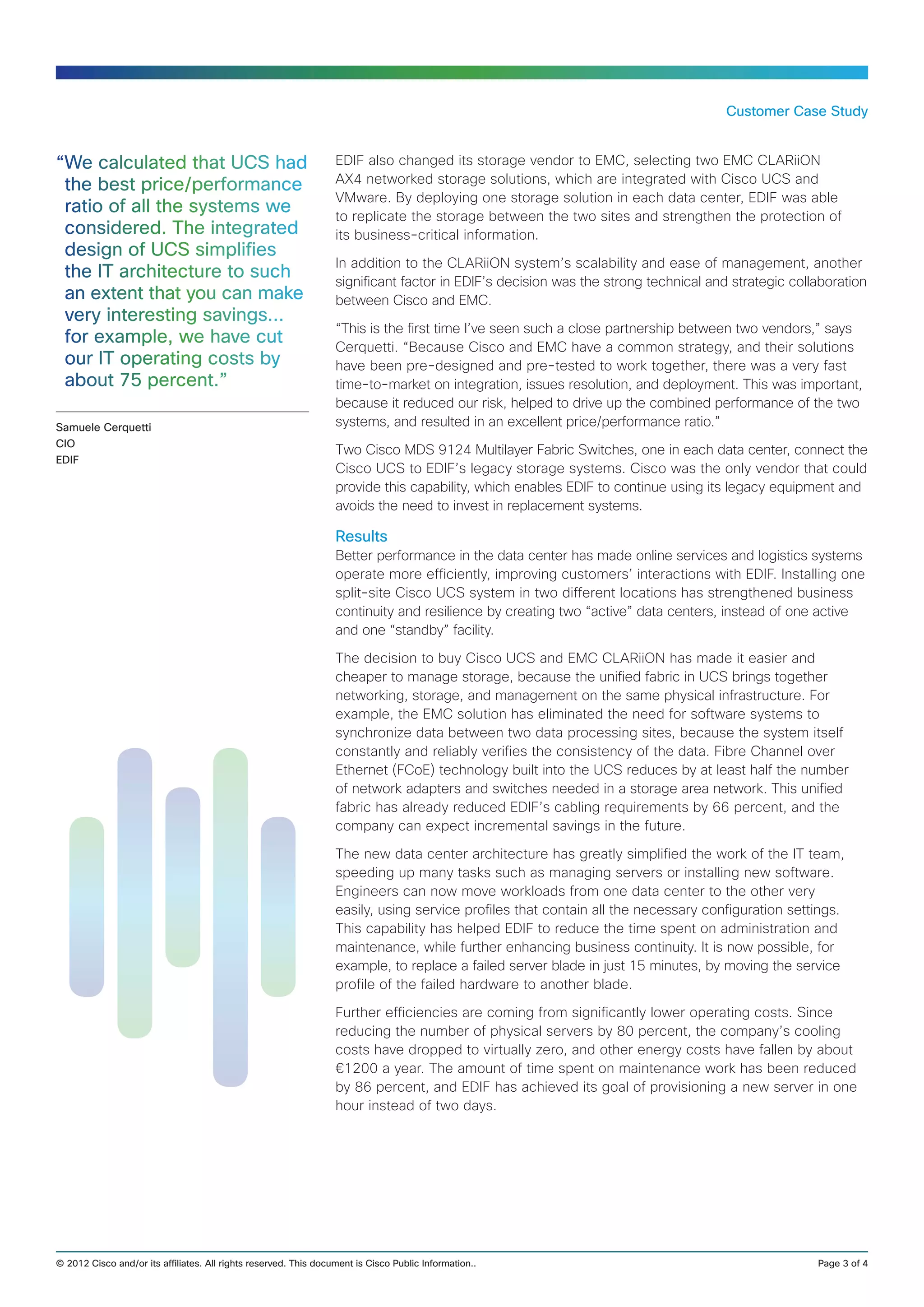 Customer Case Study


“We calculated that UCS had                                       EDIF also changed its storage vendor to EMC, selecting two EMC CLARiiON
 the best price/performance                                       AX4 networked storage solutions, which are integrated with Cisco UCS and
                                                                  VMware. By deploying one storage solution in each data center, EDIF was able
 ratio of all the systems we                                      to replicate the storage between the two sites and strengthen the protection of
 considered. The integrated                                       its business‑critical information.
 design of UCS simplifies
                                                                  In addition to the CLARiiON system’s scalability and ease of management, another
 the IT architecture to such                                      significant factor in EDIF’s decision was the strong technical and strategic collaboration
 an extent that you can make                                      between Cisco and EMC.
 very interesting savings…
                                                                  “This is the first time I’ve seen such a close partnership between two vendors,” says
 for example, we have cut                                         Cerquetti. “Because Cisco and EMC have a common strategy, and their solutions
 our IT operating costs by                                        have been pre-designed and pre-tested to work together, there was a very fast
 about 75 percent.”                                               time-to‑market on integration, issues resolution, and deployment. This was important,
                                                                  because it reduced our risk, helped to drive up the combined performance of the two
Samuele Cerquetti                                                 systems, and resulted in an excellent price/performance ratio.”
CIO
                                                                  Two Cisco MDS 9124 Multilayer Fabric Switches, one in each data center, connect the
EDIF
                                                                  Cisco UCS to EDIF’s legacy storage systems. Cisco was the only vendor that could
                                                                  provide this capability, which enables EDIF to continue using its legacy equipment and
                                                                  avoids the need to invest in replacement systems.

                                                                  Results
                                                                  Better performance in the data center has made online services and logistics systems
                                                                  operate more efficiently, improving customers’ interactions with EDIF. Installing one
                                                                  split-site Cisco UCS system in two different locations has strengthened business
                                                                  continuity and resilience by creating two “active” data centers, instead of one active
                                                                  and one “standby” facility.

                                                                  The decision to buy Cisco UCS and EMC CLARiiON has made it easier and
                                                                  cheaper to manage storage, because the unified fabric in UCS brings together
                                                                  networking, storage, and management on the same physical infrastructure. For
                                                                  example, the EMC solution has eliminated the need for software systems to
                                                                  synchronize data between two data processing sites, because the system itself
                                                                  constantly and reliably verifies the consistency of the data. Fibre Channel over
                                                                  Ethernet (FCoE) technology built into the UCS reduces by at least half the number
                                                                  of network adapters and switches needed in a storage area network. This unified
                                                                  fabric has already reduced EDIF’s cabling requirements by 66 percent, and the
                                                                  company can expect incremental savings in the future.

                                                                  The new data center architecture has greatly simplified the work of the IT team,
                                                                  speeding up many tasks such as managing servers or installing new software.
                                                                  Engineers can now move workloads from one data center to the other very
                                                                  easily, using service profiles that contain all the necessary configuration settings.
                                                                  This capability has helped EDIF to reduce the time spent on administration and
                                                                  maintenance, while further enhancing business continuity. It is now possible, for
                                                                  example, to replace a failed server blade in just 15 minutes, by moving the service
                                                                  profile of the failed hardware to another blade.

                                                                  Further efficiencies are coming from significantly lower operating costs. Since
                                                                  reducing the number of physical servers by 80 percent, the company’s cooling
                                                                  costs have dropped to virtually zero, and other energy costs have fallen by about
                                                                  €1200 a year. The amount of time spent on maintenance work has been reduced
                                                                  by 86 percent, and EDIF has achieved its goal of provisioning a new server in one
                                                                  hour instead of two days.




© 2012 Cisco and/or its affiliates. All rights reserved. This document is Cisco Public Information..	                                              Page 3 of 4
 