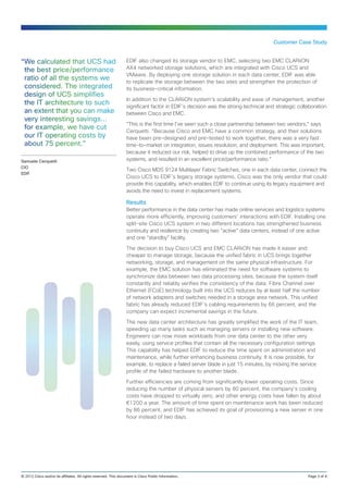 Customer Case Study


“We calculated that UCS had                                       EDIF also changed its storage vendor to EMC, selecting two EMC CLARiiON
 the best price/performance                                       AX4 networked storage solutions, which are integrated with Cisco UCS and
                                                                  VMware. By deploying one storage solution in each data center, EDIF was able
 ratio of all the systems we                                      to replicate the storage between the two sites and strengthen the protection of
 considered. The integrated                                       its business‑critical information.
 design of UCS simplifies
                                                                  In addition to the CLARiiON system’s scalability and ease of management, another
 the IT architecture to such                                      significant factor in EDIF’s decision was the strong technical and strategic collaboration
 an extent that you can make                                      between Cisco and EMC.
 very interesting savings…
                                                                  “This is the first time I’ve seen such a close partnership between two vendors,” says
 for example, we have cut                                         Cerquetti. “Because Cisco and EMC have a common strategy, and their solutions
 our IT operating costs by                                        have been pre-designed and pre-tested to work together, there was a very fast
 about 75 percent.”                                               time-to‑market on integration, issues resolution, and deployment. This was important,
                                                                  because it reduced our risk, helped to drive up the combined performance of the two
Samuele Cerquetti                                                 systems, and resulted in an excellent price/performance ratio.”
CIO
                                                                  Two Cisco MDS 9124 Multilayer Fabric Switches, one in each data center, connect the
EDIF
                                                                  Cisco UCS to EDIF’s legacy storage systems. Cisco was the only vendor that could
                                                                  provide this capability, which enables EDIF to continue using its legacy equipment and
                                                                  avoids the need to invest in replacement systems.

                                                                  Results
                                                                  Better performance in the data center has made online services and logistics systems
                                                                  operate more efficiently, improving customers’ interactions with EDIF. Installing one
                                                                  split-site Cisco UCS system in two different locations has strengthened business
                                                                  continuity and resilience by creating two “active” data centers, instead of one active
                                                                  and one “standby” facility.

                                                                  The decision to buy Cisco UCS and EMC CLARiiON has made it easier and
                                                                  cheaper to manage storage, because the unified fabric in UCS brings together
                                                                  networking, storage, and management on the same physical infrastructure. For
                                                                  example, the EMC solution has eliminated the need for software systems to
                                                                  synchronize data between two data processing sites, because the system itself
                                                                  constantly and reliably verifies the consistency of the data. Fibre Channel over
                                                                  Ethernet (FCoE) technology built into the UCS reduces by at least half the number
                                                                  of network adapters and switches needed in a storage area network. This unified
                                                                  fabric has already reduced EDIF’s cabling requirements by 66 percent, and the
                                                                  company can expect incremental savings in the future.

                                                                  The new data center architecture has greatly simplified the work of the IT team,
                                                                  speeding up many tasks such as managing servers or installing new software.
                                                                  Engineers can now move workloads from one data center to the other very
                                                                  easily, using service profiles that contain all the necessary configuration settings.
                                                                  This capability has helped EDIF to reduce the time spent on administration and
                                                                  maintenance, while further enhancing business continuity. It is now possible, for
                                                                  example, to replace a failed server blade in just 15 minutes, by moving the service
                                                                  profile of the failed hardware to another blade.

                                                                  Further efficiencies are coming from significantly lower operating costs. Since
                                                                  reducing the number of physical servers by 80 percent, the company’s cooling
                                                                  costs have dropped to virtually zero, and other energy costs have fallen by about
                                                                  €1200 a year. The amount of time spent on maintenance work has been reduced
                                                                  by 86 percent, and EDIF has achieved its goal of provisioning a new server in one
                                                                  hour instead of two days.




© 2012 Cisco and/or its affiliates. All rights reserved. This document is Cisco Public Information..	                                              Page 3 of 4
 