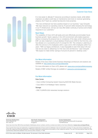Customer Case Study


                                                                  It is now easier to allocate IT resources according to business needs, while skilled
                                                                  engineers are able to work less on maintenance and more on revenue-generating
                                                                  projects; the IT team as a whole has become more proactive.

                                                                  “The new architecture has had a positive impact on our business,” says Cerquetti.
                                                                  “We have reduced our operating costs by 75 percent while renewing the technology
                                                                  in our IT infrastructure, and we can now offer better continuity of service and a faster
                                                                  response to our customers.”

                                                                  Next Steps
                                                                  The scalability of Cisco UCS will easily and cost-effectively accommodate future
                                                                  business growth. Spare capacity in the UCS environment will enable expansion
                                                                  without increasing the physical size or complexity of the data center infrastructure.
                                                                  EDIF can also implement a virtual desktop infrastructure (VDI) for the first time, and
                                                                  has already run a successful proof of concept for VDI. The company is planning to
                                                                  offer this service to 50 employees within a year and to 300 employees within four
                                                                  years. “With our legacy architecture, it was impossible to even think about VDI, but
                                                                  now we are close to delivering it on the new UCS architecture,” says Cerquetti.
                                                                  “We expect to make further savings of around 25 percent in desktop costs.”




                                                                  For More Information
                                                                  Details of the Cisco Data Center Business Advantage architecture and solutions are
                                                                  available at: http://www.cisco.com/go/datacenter
                                                                  For more information on Cisco UCS, please visit: www.cisco.com/go/unifiedcomputing
                                                                  Details of EMC Unified Storage are available at: www.emc.com/storage/vnx/




                                                                  For More Information
                                                                  Data Center
                                                                  •	Cisco Unified Computing System featuring B200 M2 Blade Servers
                                                                  •	Cisco MDS 9124 Multilayer Fabric Switches
                                                                  Storage
                                                                  •	EMC CLARiiON AX4 networked storage solutions




Americas Headquarters                                   Asia Pacific Headquarters                        Europe Headquarters
Cisco Systems, Inc.                                     Cisco Systems (USA) Pte. Ltd.                    Cisco Systems International BV Amsterdam,
San Jose, CA                                            Singapore                                        The Netherlands

Cisco has more than 200 offices worldwide. Addresses, phone numbers, and fax numbers are listed on the Cisco Website at www.cisco.com/go/offices.

Cisco and the Cisco logo are trademarks or registered trademarks of Cisco and/or its affiliates in the U.S. and other countries. To view a list of Cisco trademarks, go
to this URL: www.cisco.com/go/trademarks. Third party trademarks mentioned are the property of their respective owners. The use of the word partner does not imply
a partnership relationship between Cisco and any other company. (1110R)

© 2012 Cisco and/or its affiliates. All rights reserved. This document is Cisco Public Information.. 	            Printed in the UK	   ES/11767/0312	      Page 4 of 4
 