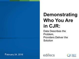 February 24, 2016
Demonstrating
Who You Are
in CJR:
Data Describes the
Problem,
Providers Deliver the
Solution
 