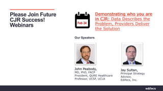 Pathways to Partnerships | Bridging Connections For Value
Please Join Future
CJR Success!
Webinars
Jay Sultan,
Principal Strategy
Advisor,
Edifecs, Inc.
Feb 24
John Peabody,
MD, PhD, FACP
President, QURE Healthcare
Professor, UCSF, UCLA
Demonstrating who you are
in CJR: Data Describes the
Problem, Providers Deliver
the Solution
Our Speakers
 