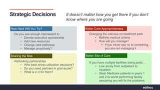 Pathways to Partnerships | Bridging Connections For Value
Strategic Decisions It doesn’t matter how you get there if you don’t
know where you are going
How Hard Will You Try?
Do you see enough risk/reward to
• Devote executive sponsorship
• Add new resources
• Change care pathways
• Manage proactively?
Better Site of Care
If you have multiple facilities doing joints…
• Low acuity from outpatient to
inpatient
• Steer Medicare patients in years 1
and 2 to worst performing facility
assuming you will fix the problems
Better Care Appropriateness
Changing the calculus on treatment path
• Rethink medical criteria
• How will you manage?
 If you never say no to something,
you are not managing it
Sharing the Risk
Rethinking partnerships
• Who best drives utilization decisions?
• Do you need partners in post-acute?
• What is in it for them?
 
