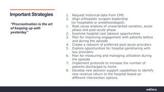 Pathways to Partnerships | Bridging Connections For Value
Important Strategies
“Procrastination is the art
of keeping up with
yesterday”
1. Request historical data from CMS
2. Align orthopedic surgeon leadership
(or hospitalist or anesthesiologist)
1. Root cause analysis of unwarranted variation, acute
phase and post-acute phase
2. Examine hospital cost takeout opportunities
3. Plan for improving engagement with patients before
and during the episode
4. Create a network of preferred post-acute providers
5. Explore opportunities for hospital gainsharing with
key providers
6. Plan for measuring and managing utilization during
the episode
7. Implement protocols to increase the number of
patients discharged to home
8. Develop new decision support capabilities to identify
new revenue return to the hospital based on
different intervention options.
 