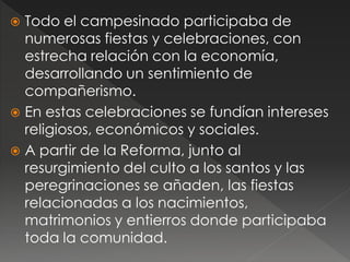  Todo el campesinado participaba de
numerosas fiestas y celebraciones, con
estrecha relación con la economía,
desarrollando un sentimiento de
compañerismo.
 En estas celebraciones se fundían intereses
religiosos, económicos y sociales.
 A partir de la Reforma, junto al
resurgimiento del culto a los santos y las
peregrinaciones se añaden, las fiestas
relacionadas a los nacimientos,
matrimonios y entierros donde participaba
toda la comunidad.
 
