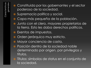 Características
generales
 Constituida por los gobernantes y el sector
poderoso de la sociedad.
 Supremacía política y social.
 Capa más pequeña de la población.
 Junto con el clero, mayores propietarios de
la tierra. Esto les daba derechos políticos.
 Exentos de impuestos.
 Orden jerárquico muy estricto.
 Mayor conciencia de casta.
 Posición dentro de la sociedad noble
determinado por origen, por privilegios y
títulos.
 Títulos: símbolos de status en el conjunto de
la sociedad.
 
