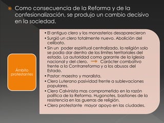  Como consecuencia de la Reforma y de la
confesionalización, se produjo un cambio decisivo
en la sociedad.
•El antiguo clero y los monasterios desaparecieron
•Surgió un clero totalmente nuevo. Abolición del
celibato.
•Sin un poder espiritual centralizado, la religión solo
se podía dar dentro de los limites territoriales del
estado. La autoridad como garante de la Iglesia
nacional y del clero. Carácter combativo
frente a la Contrarreforma y a los abusos del
Estado.
•Pastor: maestro y moralista.
•Clero Luterano pasividad frente a sublevaciones
populares.
•Clero Calvinista mas comprometido en la razón
política de la Reforma. Hugonotes, bastiones de la
resistencia en las guerras de religión.
•Clero protestante mayor apoyo en las ciudades.
Ámbito
protestantes
 