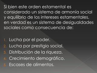 Si bien este orden estamental es
considerado un sistema de armonía social
y equilibrio de los intereses estamentales,
en verdad es un sistema de desigualdades
sociales como consecuencia de:
1. Lucha por el poder.
2. Lucha por prestigio social.
3. Distribución de la riqueza.
4. Crecimiento demográfico.
5. Escases de alimentos.
 