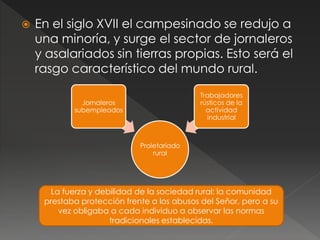  En el siglo XVII el campesinado se redujo a
una minoría, y surge el sector de jornaleros
y asalariados sin tierras propias. Esto será el
rasgo característico del mundo rural.
Proletariado
rural
Jornaleros
subempleados
Trabajadores
rústicos de la
actividad
industrial
La fuerza y debilidad de la sociedad rural: la comunidad
prestaba protección frente a los abusos del Señor, pero a su
vez obligaba a cada individuo a observar las normas
tradicionales establecidas.
 