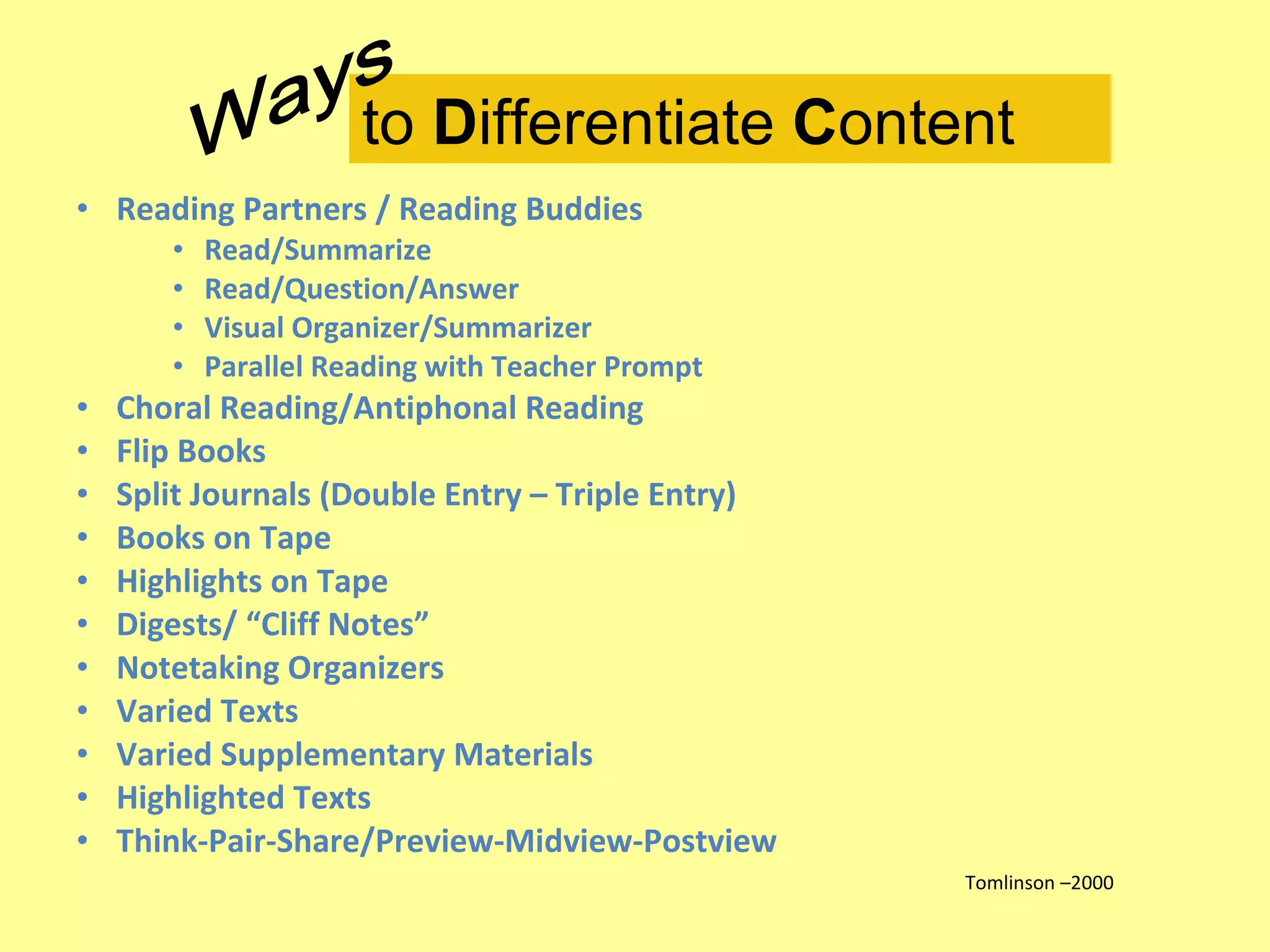 Reading Partners / Reading Buddies Read/Summarize Read/Question/Answer Visual Organizer/Summarizer Parallel Reading with Teacher Prompt Choral Reading/Antiphonal Reading Flip Books Split Journals (Double Entry – Triple Entry) Books on Tape Highlights on Tape Digests/ “Cliff Notes” Notetaking Organizers Varied Texts Varied Supplementary Materials Highlighted Texts Think-Pair-Share/Preview-Midview-Postview Tomlinson –2000 to  D ifferentiate  C ontent Ways 