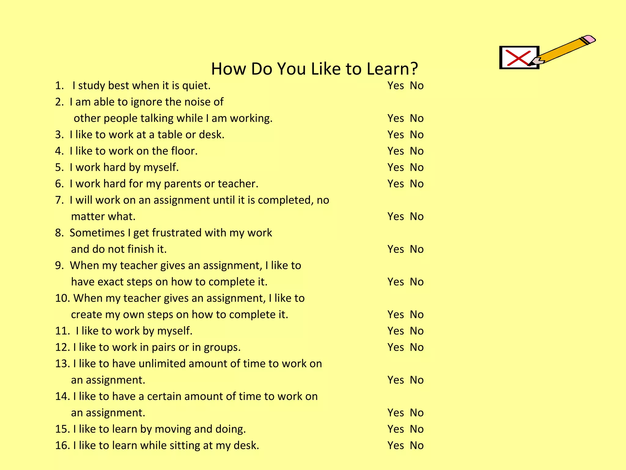 How Do You Like to Learn? 1.  I study best when it is quiet. Yes  No 2.  I am able to ignore the noise of   other people talking while I am working. Yes  No 3.  I like to work at a table or desk. Yes  No 4.  I like to work on the floor. Yes  No 5.  I work hard by myself. Yes  No 6.  I work hard for my parents or teacher. Yes  No 7.  I will work on an assignment until it is completed, no  matter what. Yes  No 8.  Sometimes I get frustrated with my work  and do not finish it. Yes  No 9.  When my teacher gives an assignment, I like to  have exact steps on how to complete it. Yes  No 10. When my teacher gives an assignment, I like to  create my own steps on how to complete it. Yes  No 11.  I like to work by myself. Yes  No 12. I like to work in pairs or in groups. Yes  No 13. I like to have unlimited amount of time to work on  an assignment. Yes  No 14. I like to have a certain amount of time to work on  an assignment. Yes  No 15. I like to learn by moving and doing. Yes  No 16. I like to learn while sitting at my desk. Yes  No 