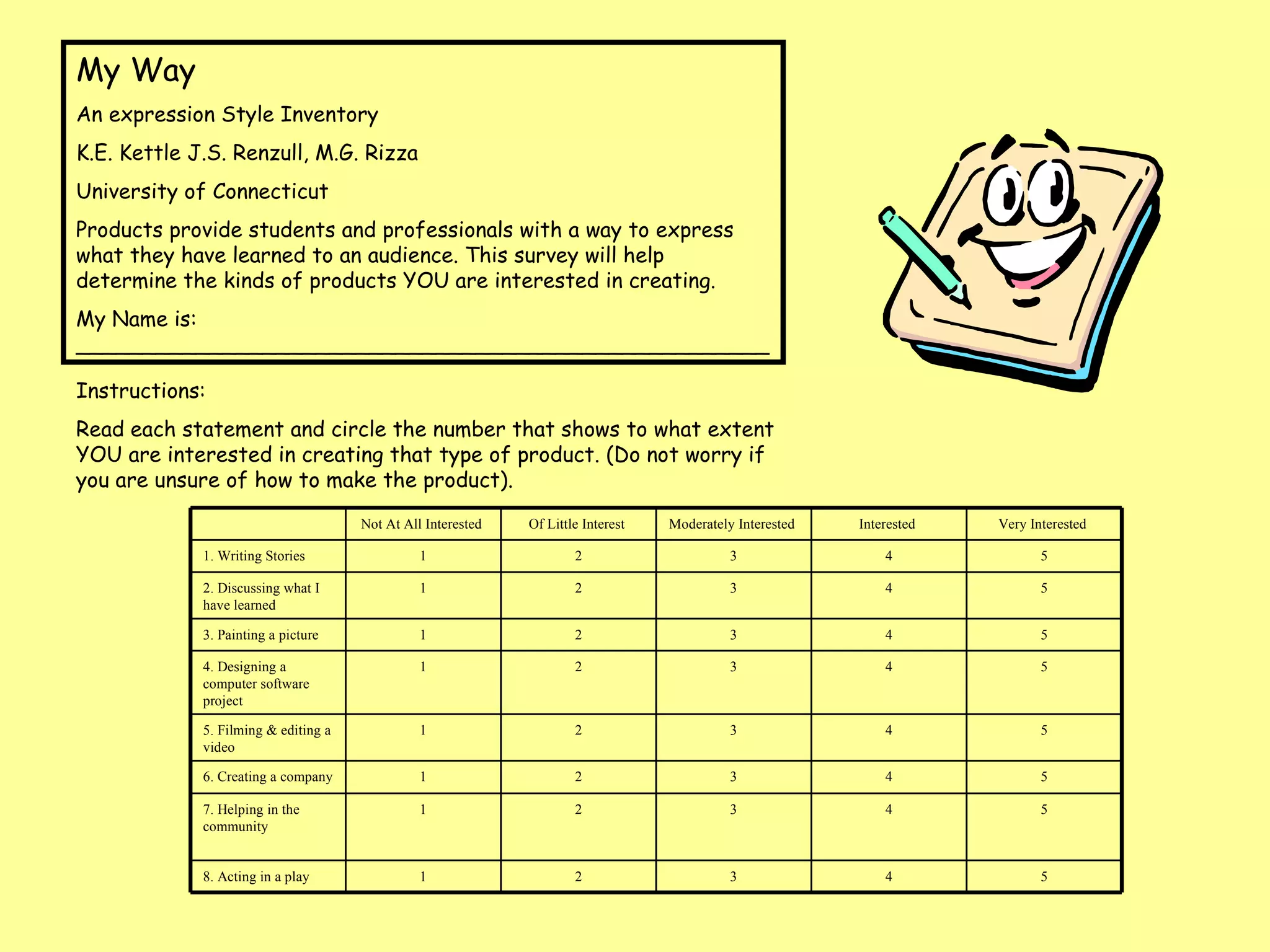 My Way  An expression Style Inventory  K.E. Kettle J.S. Renzull, M.G. Rizza  University of Connecticut  Products provide students and professionals with a way to express what they have learned to an audience. This survey will help determine the kinds of products YOU are interested in creating.  My Name is: ____________________________________________________ Instructions: Read each statement and circle the number that shows to what extent YOU are interested in creating that type of product. (Do not worry if you are unsure of how to make the product).  Not At All Interested  Of Little Interest  Moderately Interested  Interested  Very Interested  1. Writing Stories  1 2 3 4 5 2. Discussing what I have learned 1 2 3 4 5 3. Painting a picture  1 2 3 4 5 4. Designing a computer software project  1 2 3 4 5 5. Filming & editing a video  1 2 3 4 5 6. Creating a company 1 2 3 4 5 7. Helping in the community  1 2 3 4 5 8. Acting in a play  1 2 3 4 5 