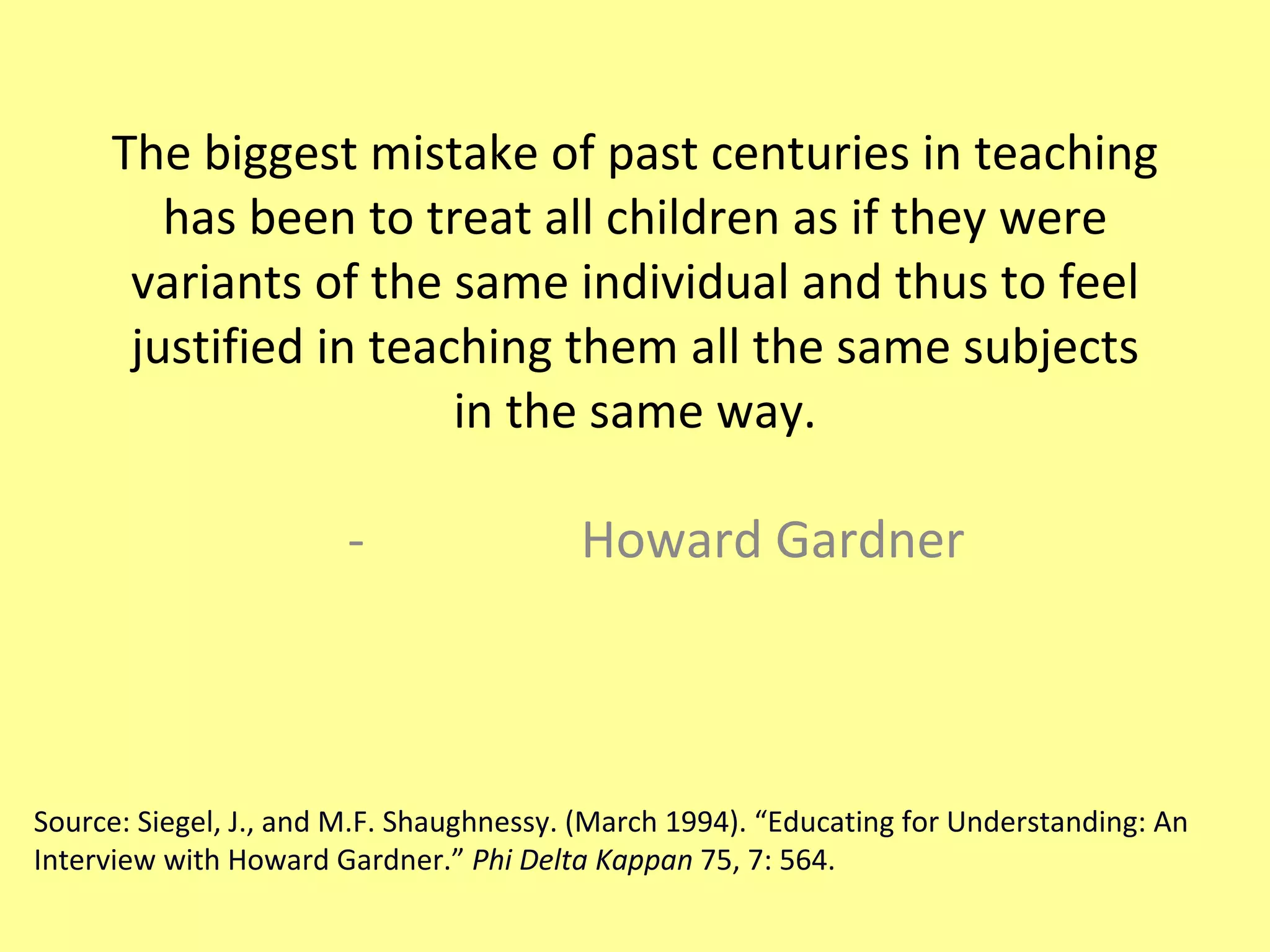 The biggest mistake of past centuries in teaching has been to treat all children as if they were variants of the same individual and thus to feel justified in teaching them all the same subjects in the same way. Howard Gardner Source: Siegel, J., and M.F. Shaughnessy. (March 1994). “Educating for Understanding: An Interview with Howard Gardner.”  Phi Delta Kappan  75, 7: 564. 