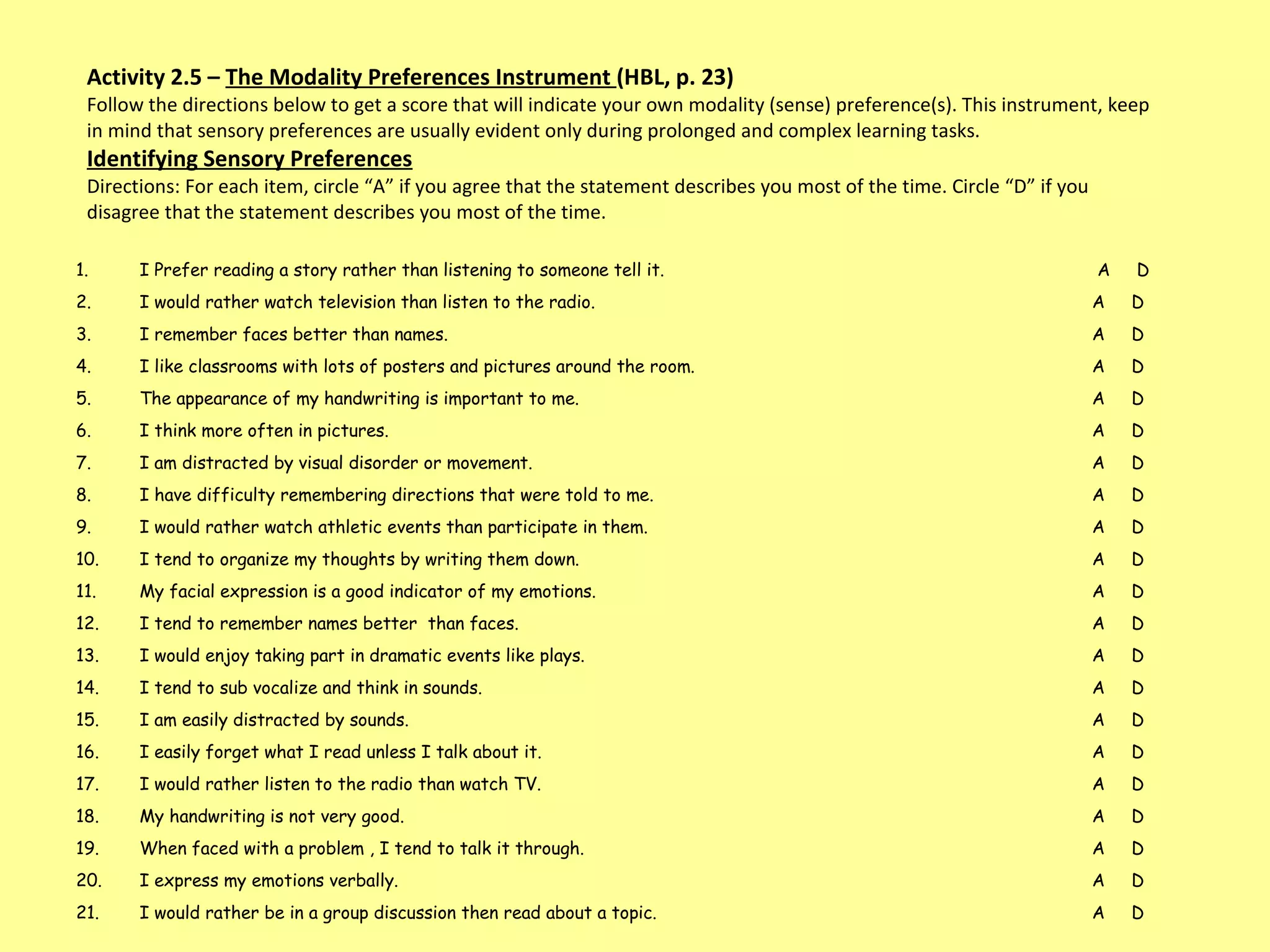 Activity 2.5 –  The Modality Preferences Instrument  (HBL, p. 23) Follow the directions below to get a score that will indicate your own modality (sense) preference(s). This instrument, keep in mind that sensory preferences are usually evident only during prolonged and complex learning tasks.  Identifying Sensory Preferences Directions: For each item, circle “A” if you agree that the statement describes you most of the time. Circle “D” if you disagree that the statement describes you most of the time.  I Prefer reading a story rather than listening to someone tell it.   A  D I would rather watch television than listen to the radio.  A  D I remember faces better than names. A  D  I like classrooms with lots of posters and pictures around the room.  A  D  The appearance of my handwriting is important to me.  A  D  I think more often in pictures.  A  D I am distracted by visual disorder or movement.  A  D  I have difficulty remembering directions that were told to me.  A  D I would rather watch athletic events than participate in them.  A  D I tend to organize my thoughts by writing them down.  A  D My facial expression is a good indicator of my emotions.  A  D I tend to remember names better  than faces.  A  D I would enjoy taking part in dramatic events like plays.  A  D I tend to sub vocalize and think in sounds. A  D I am easily distracted by sounds.  A  D I easily forget what I read unless I talk about it.  A  D I would rather listen to the radio than watch TV. A  D  My handwriting is not very good.  A  D When faced with a problem , I tend to talk it through. A  D I express my emotions verbally.  A  D I would rather be in a group discussion then read about a topic.  A  D 