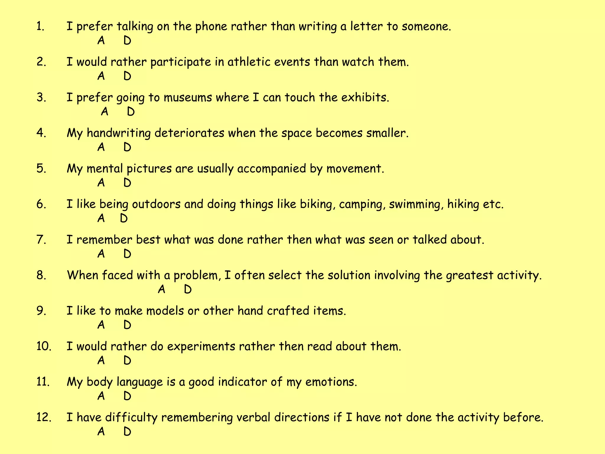 I prefer talking on the phone rather than writing a letter to someone.  A  D  I would rather participate in athletic events than watch them.  A  D I prefer going to museums where I can touch the exhibits.   A  D My handwriting deteriorates when the space becomes smaller.  A  D My mental pictures are usually accompanied by movement.  A  D I like being outdoors and doing things like biking, camping, swimming, hiking etc.    A  D I remember best what was done rather then what was seen or talked about.  A  D When faced with a problem, I often select the solution involving the greatest activity.  A  D I like to make models or other hand crafted items.    A  D I would rather do experiments rather then read about them.  A  D My body language is a good indicator of my emotions.    A  D I have difficulty remembering verbal directions if I have not done the activity before.  A  D  .  