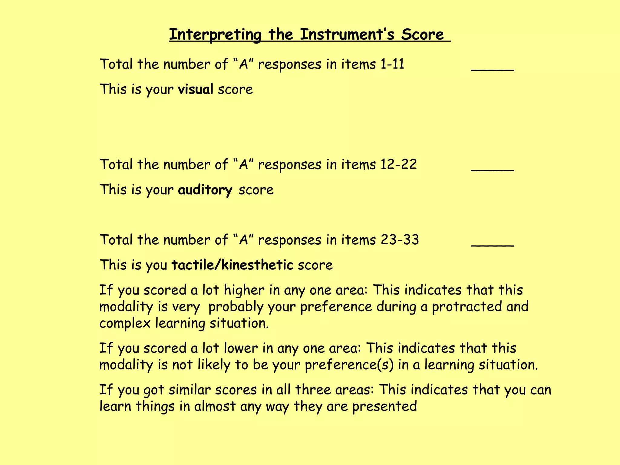 Total the number of “A” responses in items 1-11  _____ This is your  visual  score Total the number of “A” responses in items 12-22 _____ This is your  auditory  score  Total the number of “A” responses in items 23-33 _____ This is you  tactile/kinesthetic  score  If you scored a lot higher in any one area: This indicates that this modality is very  probably your preference during a protracted and complex learning situation.  If you scored a lot lower in any one area: This indicates that this modality is not likely to be your preference(s) in a learning situation. If you got similar scores in all three areas: This indicates that you can learn things in almost any way they are presented Interpreting the Instrument’s Score  