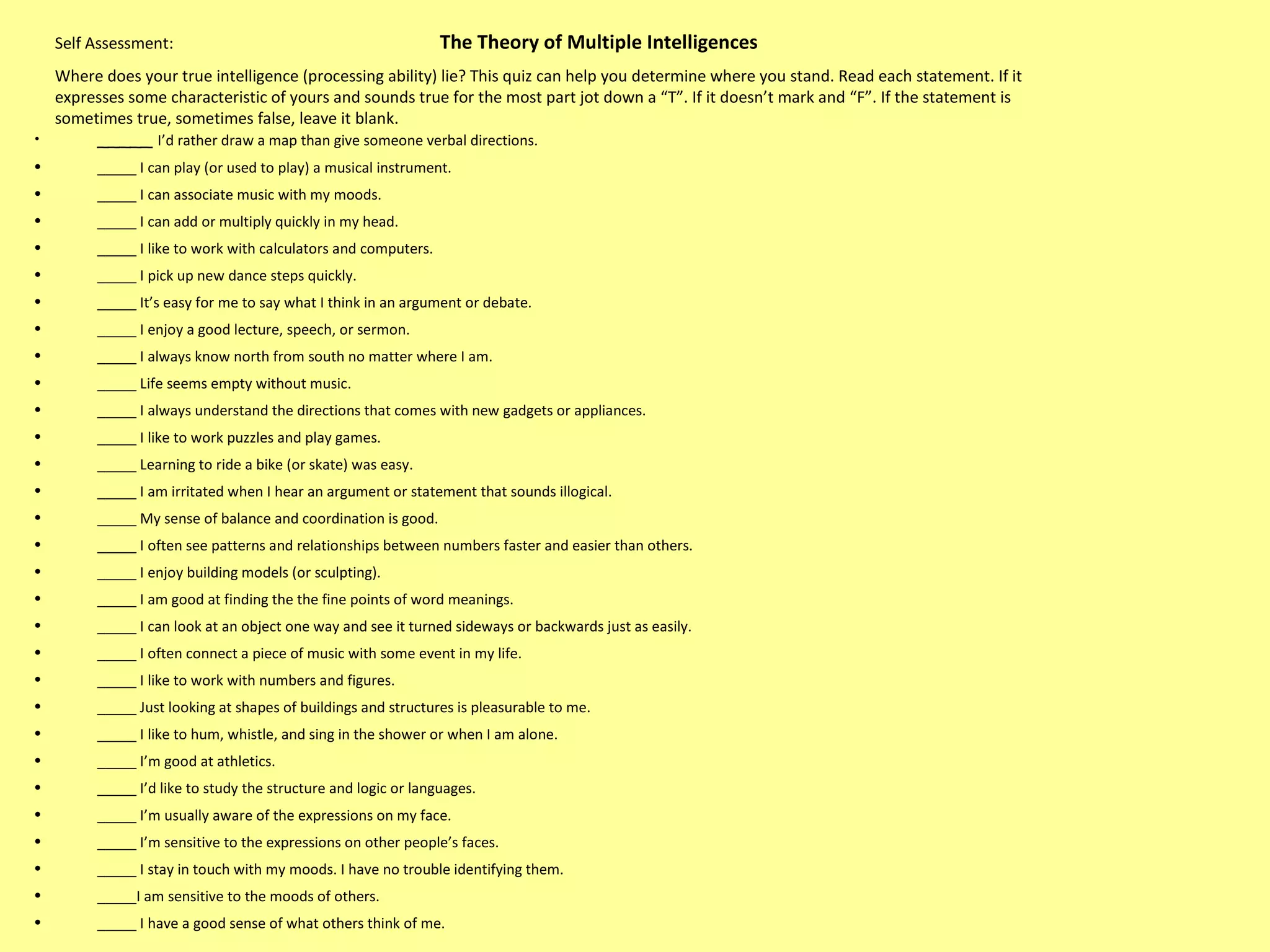 Self Assessment:    The Theory of Multiple Intelligences  Where does your true intelligence (processing ability) lie? This quiz can help you determine where you stand. Read each statement. If it expresses some characteristic of yours and sounds true for the most part jot down a “T”. If it doesn’t mark and “F”. If the statement is sometimes true, sometimes false, leave it blank.  _____  I’d rather draw a map than give someone verbal directions.  _____ I can play (or used to play) a musical instrument.  _____ I can associate music with my moods. _____ I can add or multiply quickly in my head. _____ I like to work with calculators and computers.  _____ I pick up new dance steps quickly.  _____ It’s easy for me to say what I think in an argument or debate.  _____ I enjoy a good lecture, speech, or sermon.  _____ I always know north from south no matter where I am.  _____ Life seems empty without music.  _____ I always understand the directions that comes with new gadgets or appliances.  _____ I like to work puzzles and play games.  _____ Learning to ride a bike (or skate) was easy.  _____ I am irritated when I hear an argument or statement that sounds illogical.  _____ My sense of balance and coordination is good.  _____ I often see patterns and relationships between numbers faster and easier than others.  _____ I enjoy building models (or sculpting).  _____ I am good at finding the the fine points of word meanings.  _____ I can look at an object one way and see it turned sideways or backwards just as easily.  _____ I often connect a piece of music with some event in my life.  _____ I like to work with numbers and figures.  _____ Just looking at shapes of buildings and structures is pleasurable to me.  _____ I like to hum, whistle, and sing in the shower or when I am alone.  _____ I’m good at athletics. _____ I’d like to study the structure and logic or languages.  _____ I’m usually aware of the expressions on my face.  _____ I’m sensitive to the expressions on other people’s faces.  _____ I stay in touch with my moods. I have no trouble identifying them.  _____I am sensitive to the moods of others.  _____ I have a good sense of what others think of me.  