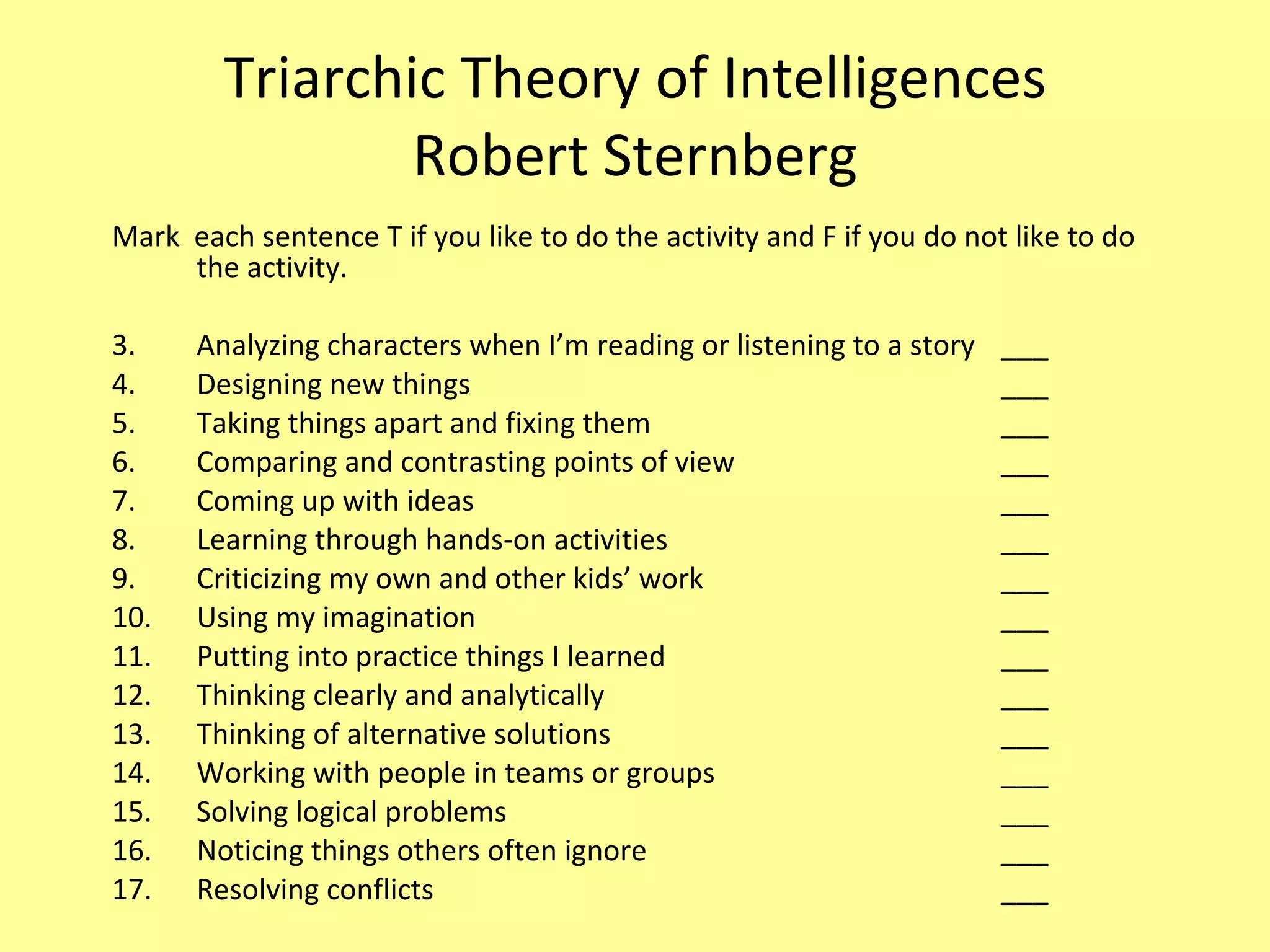 Triarchic Theory of Intelligences Robert Sternberg Mark  each sentence T if you like to do the activity and F if you do not like to do the activity. Analyzing characters when I’m reading or listening to a story  ___ Designing new things ___ Taking things apart and fixing them ___ Comparing and contrasting points of view ___ Coming up with ideas ___ Learning through hands-on activities ___ Criticizing my own and other kids’ work ___ Using my imagination ___ Putting into practice things I learned ___ Thinking clearly and analytically ___ Thinking of alternative solutions ___ Working with people in teams or groups ___ Solving logical problems  ___ Noticing things others often ignore  ___ Resolving conflicts  ___ 